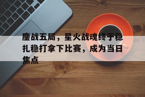 天博体育下载-鏖战五局，星火战魂终于稳扎稳打拿下比赛，成为当日焦点