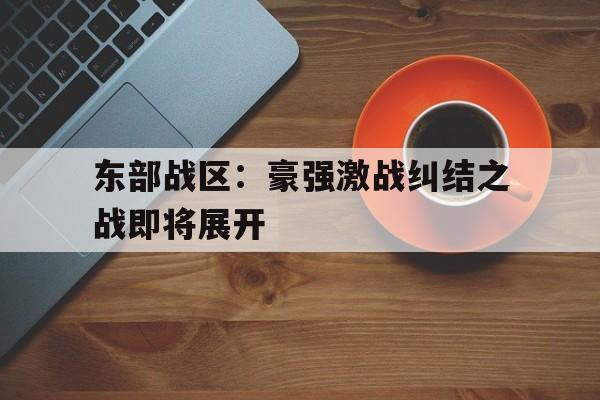 天博体育平台-东部战区：豪强激战纠结之战即将展开的简单介绍